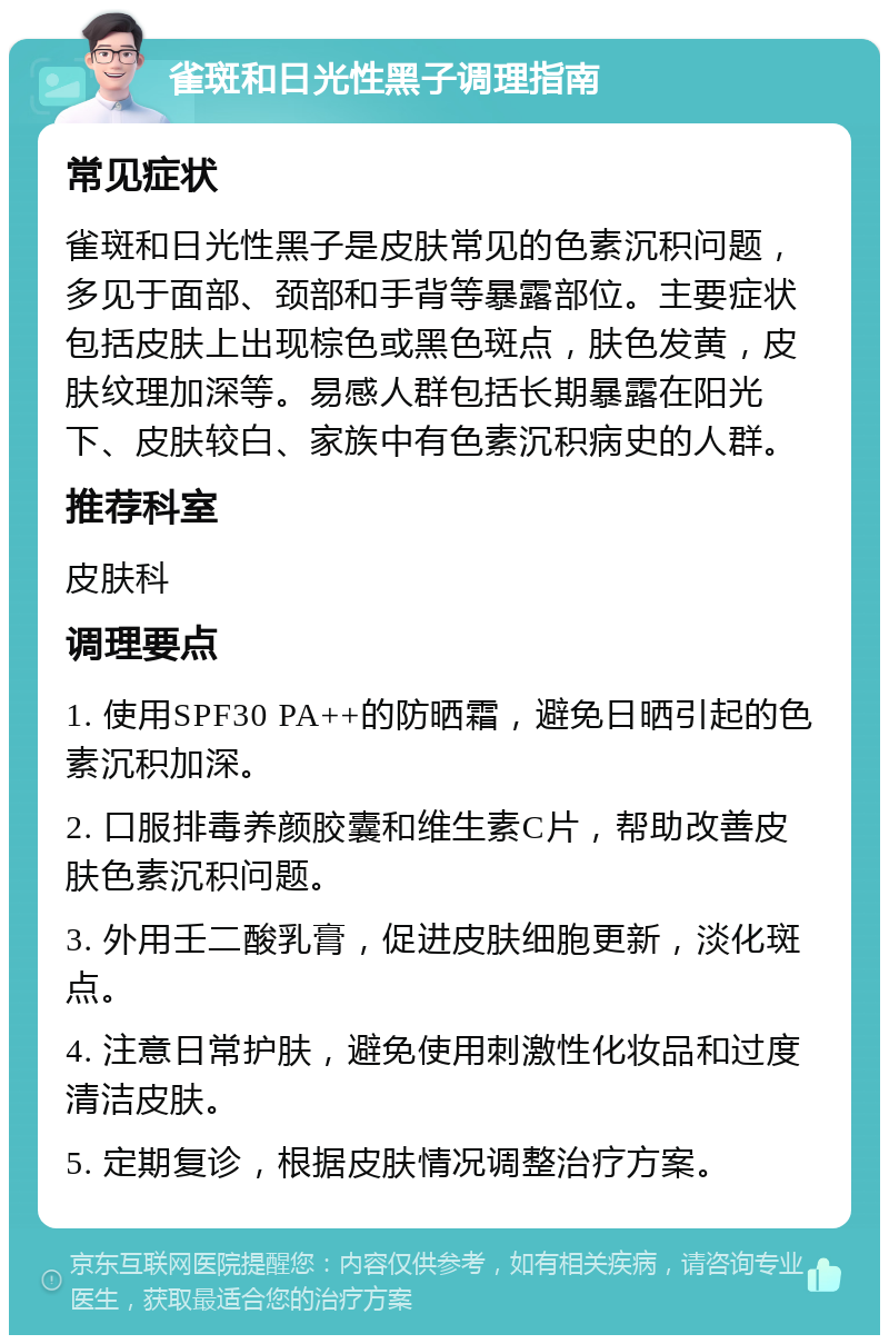 雀斑和日光性黑子调理指南 常见症状 雀斑和日光性黑子是皮肤常见的色素沉积问题，多见于面部、颈部和手背等暴露部位。主要症状包括皮肤上出现棕色或黑色斑点，肤色发黄，皮肤纹理加深等。易感人群包括长期暴露在阳光下、皮肤较白、家族中有色素沉积病史的人群。 推荐科室 皮肤科 调理要点 1. 使用SPF30 PA++的防晒霜，避免日晒引起的色素沉积加深。 2. 口服排毒养颜胶囊和维生素C片，帮助改善皮肤色素沉积问题。 3. 外用壬二酸乳膏，促进皮肤细胞更新，淡化斑点。 4. 注意日常护肤，避免使用刺激性化妆品和过度清洁皮肤。 5. 定期复诊，根据皮肤情况调整治疗方案。