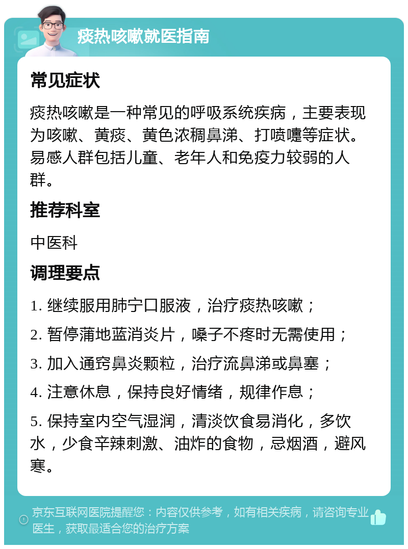 痰热咳嗽就医指南 常见症状 痰热咳嗽是一种常见的呼吸系统疾病，主要表现为咳嗽、黄痰、黄色浓稠鼻涕、打喷嚏等症状。易感人群包括儿童、老年人和免疫力较弱的人群。 推荐科室 中医科 调理要点 1. 继续服用肺宁口服液，治疗痰热咳嗽； 2. 暂停蒲地蓝消炎片，嗓子不疼时无需使用； 3. 加入通窍鼻炎颗粒，治疗流鼻涕或鼻塞； 4. 注意休息，保持良好情绪，规律作息； 5. 保持室内空气湿润，清淡饮食易消化，多饮水，少食辛辣刺激、油炸的食物，忌烟酒，避风寒。