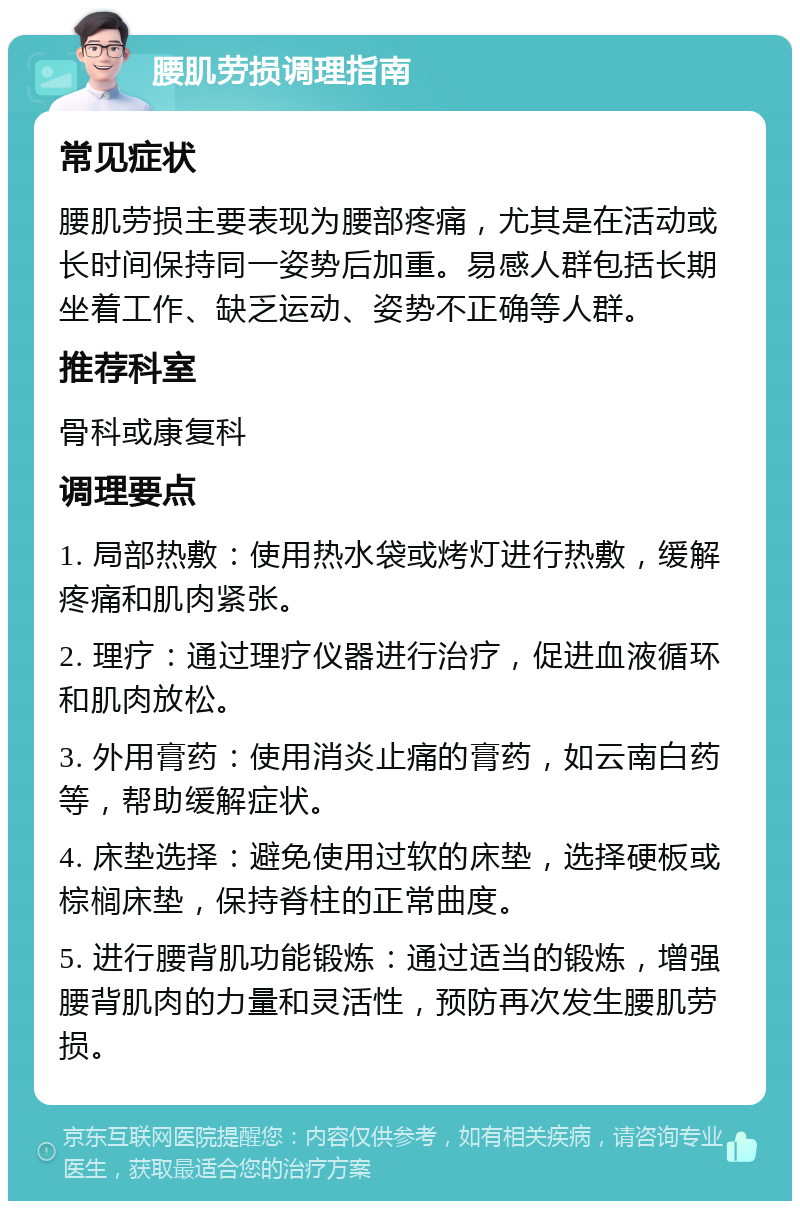 腰肌劳损调理指南 常见症状 腰肌劳损主要表现为腰部疼痛，尤其是在活动或长时间保持同一姿势后加重。易感人群包括长期坐着工作、缺乏运动、姿势不正确等人群。 推荐科室 骨科或康复科 调理要点 1. 局部热敷：使用热水袋或烤灯进行热敷，缓解疼痛和肌肉紧张。 2. 理疗：通过理疗仪器进行治疗，促进血液循环和肌肉放松。 3. 外用膏药：使用消炎止痛的膏药，如云南白药等，帮助缓解症状。 4. 床垫选择：避免使用过软的床垫，选择硬板或棕榈床垫，保持脊柱的正常曲度。 5. 进行腰背肌功能锻炼：通过适当的锻炼，增强腰背肌肉的力量和灵活性，预防再次发生腰肌劳损。