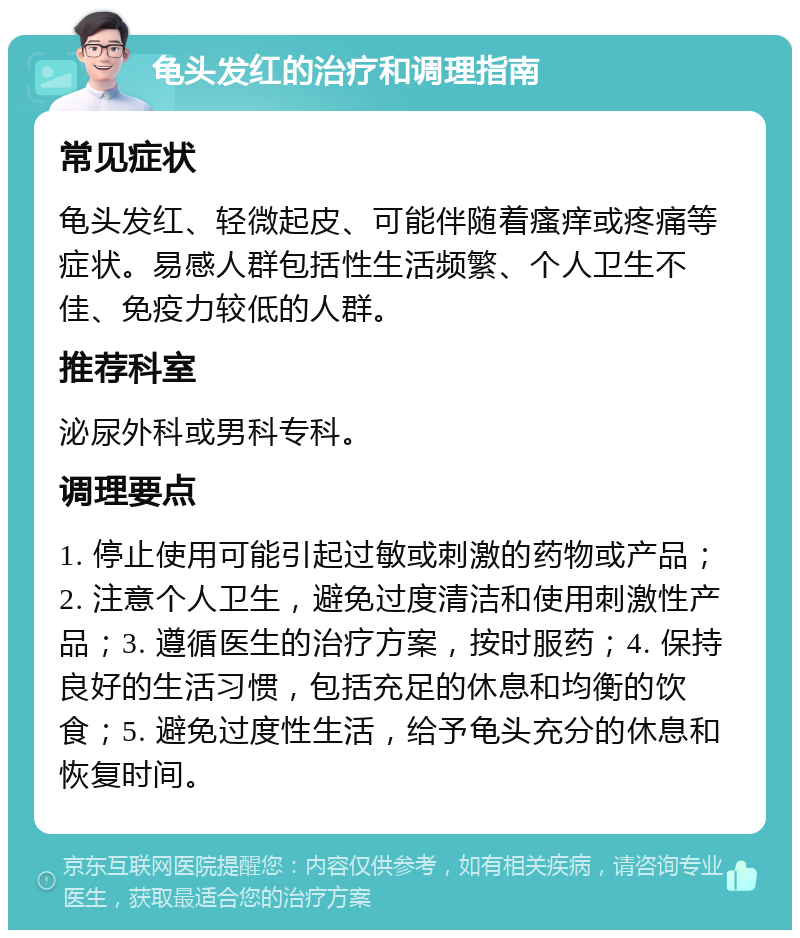 龟头发红的治疗和调理指南 常见症状 龟头发红、轻微起皮、可能伴随着瘙痒或疼痛等症状。易感人群包括性生活频繁、个人卫生不佳、免疫力较低的人群。 推荐科室 泌尿外科或男科专科。 调理要点 1. 停止使用可能引起过敏或刺激的药物或产品；2. 注意个人卫生，避免过度清洁和使用刺激性产品；3. 遵循医生的治疗方案，按时服药；4. 保持良好的生活习惯，包括充足的休息和均衡的饮食；5. 避免过度性生活，给予龟头充分的休息和恢复时间。