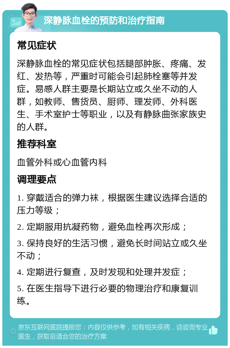 深静脉血栓的预防和治疗指南 常见症状 深静脉血栓的常见症状包括腿部肿胀、疼痛、发红、发热等，严重时可能会引起肺栓塞等并发症。易感人群主要是长期站立或久坐不动的人群，如教师、售货员、厨师、理发师、外科医生、手术室护士等职业，以及有静脉曲张家族史的人群。 推荐科室 血管外科或心血管内科 调理要点 1. 穿戴适合的弹力袜，根据医生建议选择合适的压力等级； 2. 定期服用抗凝药物，避免血栓再次形成； 3. 保持良好的生活习惯，避免长时间站立或久坐不动； 4. 定期进行复查，及时发现和处理并发症； 5. 在医生指导下进行必要的物理治疗和康复训练。