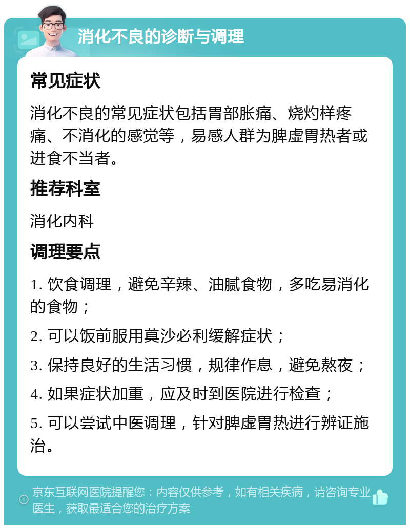 消化不良的诊断与调理 常见症状 消化不良的常见症状包括胃部胀痛、烧灼样疼痛、不消化的感觉等，易感人群为脾虚胃热者或进食不当者。 推荐科室 消化内科 调理要点 1. 饮食调理，避免辛辣、油腻食物，多吃易消化的食物； 2. 可以饭前服用莫沙必利缓解症状； 3. 保持良好的生活习惯，规律作息，避免熬夜； 4. 如果症状加重，应及时到医院进行检查； 5. 可以尝试中医调理，针对脾虚胃热进行辨证施治。