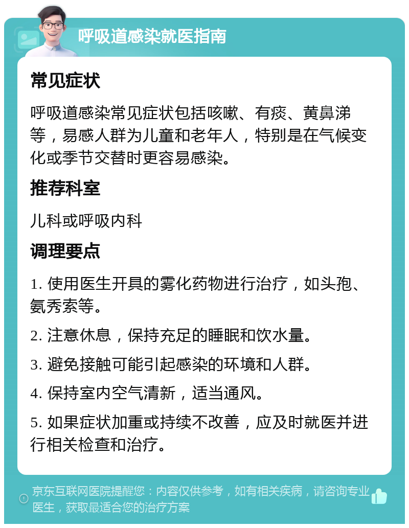 呼吸道感染就医指南 常见症状 呼吸道感染常见症状包括咳嗽、有痰、黄鼻涕等，易感人群为儿童和老年人，特别是在气候变化或季节交替时更容易感染。 推荐科室 儿科或呼吸内科 调理要点 1. 使用医生开具的雾化药物进行治疗，如头孢、氨秀索等。 2. 注意休息，保持充足的睡眠和饮水量。 3. 避免接触可能引起感染的环境和人群。 4. 保持室内空气清新，适当通风。 5. 如果症状加重或持续不改善，应及时就医并进行相关检查和治疗。