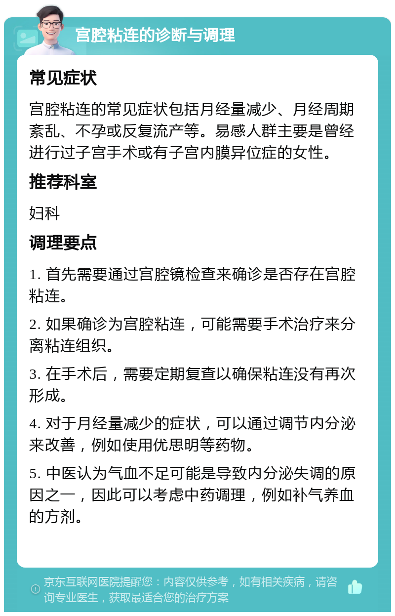 宫腔粘连的诊断与调理 常见症状 宫腔粘连的常见症状包括月经量减少、月经周期紊乱、不孕或反复流产等。易感人群主要是曾经进行过子宫手术或有子宫内膜异位症的女性。 推荐科室 妇科 调理要点 1. 首先需要通过宫腔镜检查来确诊是否存在宫腔粘连。 2. 如果确诊为宫腔粘连，可能需要手术治疗来分离粘连组织。 3. 在手术后，需要定期复查以确保粘连没有再次形成。 4. 对于月经量减少的症状，可以通过调节内分泌来改善，例如使用优思明等药物。 5. 中医认为气血不足可能是导致内分泌失调的原因之一，因此可以考虑中药调理，例如补气养血的方剂。