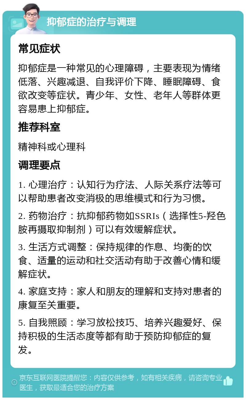 抑郁症的治疗与调理 常见症状 抑郁症是一种常见的心理障碍，主要表现为情绪低落、兴趣减退、自我评价下降、睡眠障碍、食欲改变等症状。青少年、女性、老年人等群体更容易患上抑郁症。 推荐科室 精神科或心理科 调理要点 1. 心理治疗：认知行为疗法、人际关系疗法等可以帮助患者改变消极的思维模式和行为习惯。 2. 药物治疗：抗抑郁药物如SSRIs（选择性5-羟色胺再摄取抑制剂）可以有效缓解症状。 3. 生活方式调整：保持规律的作息、均衡的饮食、适量的运动和社交活动有助于改善心情和缓解症状。 4. 家庭支持：家人和朋友的理解和支持对患者的康复至关重要。 5. 自我照顾：学习放松技巧、培养兴趣爱好、保持积极的生活态度等都有助于预防抑郁症的复发。