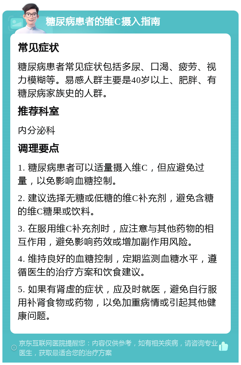 糖尿病患者的维C摄入指南 常见症状 糖尿病患者常见症状包括多尿、口渴、疲劳、视力模糊等。易感人群主要是40岁以上、肥胖、有糖尿病家族史的人群。 推荐科室 内分泌科 调理要点 1. 糖尿病患者可以适量摄入维C，但应避免过量，以免影响血糖控制。 2. 建议选择无糖或低糖的维C补充剂，避免含糖的维C糖果或饮料。 3. 在服用维C补充剂时，应注意与其他药物的相互作用，避免影响药效或增加副作用风险。 4. 维持良好的血糖控制，定期监测血糖水平，遵循医生的治疗方案和饮食建议。 5. 如果有肾虚的症状，应及时就医，避免自行服用补肾食物或药物，以免加重病情或引起其他健康问题。