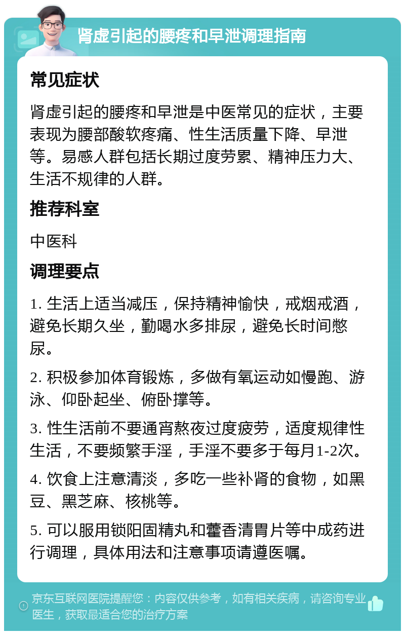 肾虚引起的腰疼和早泄调理指南 常见症状 肾虚引起的腰疼和早泄是中医常见的症状，主要表现为腰部酸软疼痛、性生活质量下降、早泄等。易感人群包括长期过度劳累、精神压力大、生活不规律的人群。 推荐科室 中医科 调理要点 1. 生活上适当减压，保持精神愉快，戒烟戒酒，避免长期久坐，勤喝水多排尿，避免长时间憋尿。 2. 积极参加体育锻炼，多做有氧运动如慢跑、游泳、仰卧起坐、俯卧撑等。 3. 性生活前不要通宵熬夜过度疲劳，适度规律性生活，不要频繁手淫，手淫不要多于每月1-2次。 4. 饮食上注意清淡，多吃一些补肾的食物，如黑豆、黑芝麻、核桃等。 5. 可以服用锁阳固精丸和藿香清胃片等中成药进行调理，具体用法和注意事项请遵医嘱。