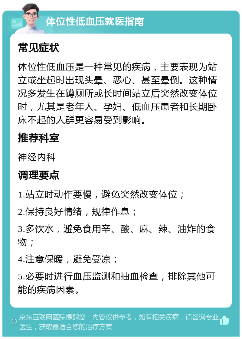 体位性低血压就医指南 常见症状 体位性低血压是一种常见的疾病，主要表现为站立或坐起时出现头晕、恶心、甚至晕倒。这种情况多发生在蹲厕所或长时间站立后突然改变体位时，尤其是老年人、孕妇、低血压患者和长期卧床不起的人群更容易受到影响。 推荐科室 神经内科 调理要点 1.站立时动作要慢，避免突然改变体位； 2.保持良好情绪，规律作息； 3.多饮水，避免食用辛、酸、麻、辣、油炸的食物； 4.注意保暖，避免受凉； 5.必要时进行血压监测和抽血检查，排除其他可能的疾病因素。