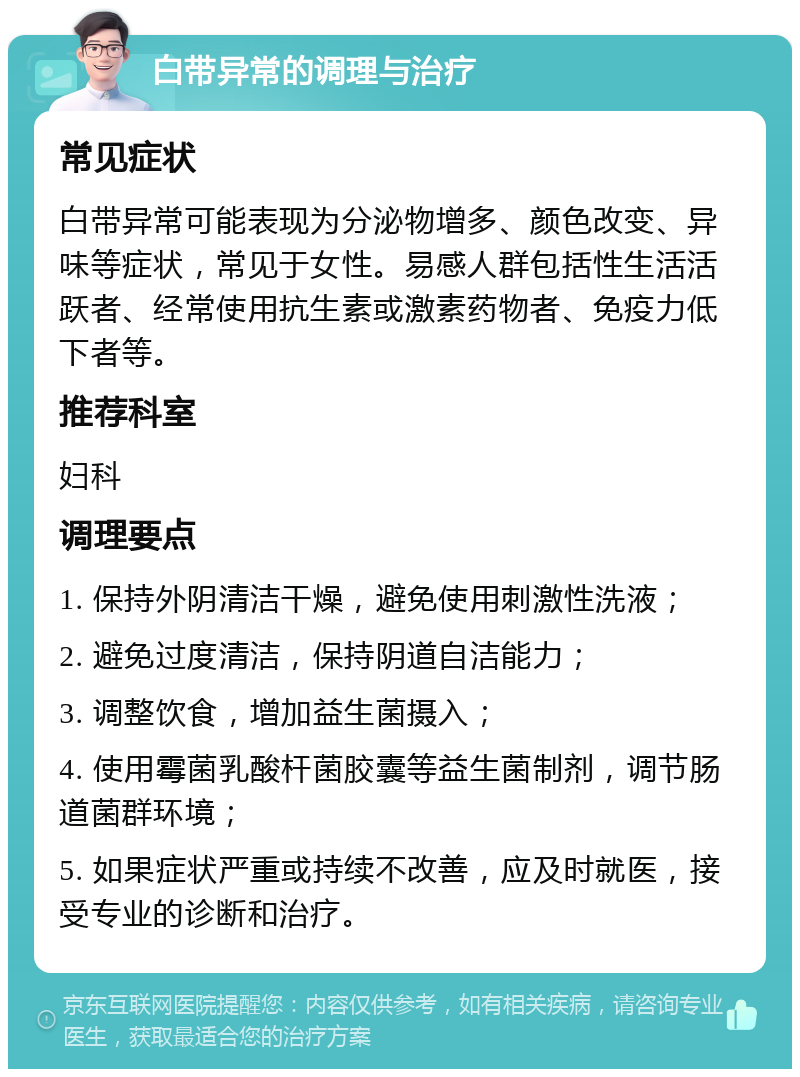 白带异常的调理与治疗 常见症状 白带异常可能表现为分泌物增多、颜色改变、异味等症状，常见于女性。易感人群包括性生活活跃者、经常使用抗生素或激素药物者、免疫力低下者等。 推荐科室 妇科 调理要点 1. 保持外阴清洁干燥，避免使用刺激性洗液； 2. 避免过度清洁，保持阴道自洁能力； 3. 调整饮食，增加益生菌摄入； 4. 使用霉菌乳酸杆菌胶囊等益生菌制剂，调节肠道菌群环境； 5. 如果症状严重或持续不改善，应及时就医，接受专业的诊断和治疗。