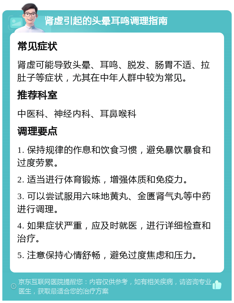 肾虚引起的头晕耳鸣调理指南 常见症状 肾虚可能导致头晕、耳鸣、脱发、肠胃不适、拉肚子等症状，尤其在中年人群中较为常见。 推荐科室 中医科、神经内科、耳鼻喉科 调理要点 1. 保持规律的作息和饮食习惯，避免暴饮暴食和过度劳累。 2. 适当进行体育锻炼，增强体质和免疫力。 3. 可以尝试服用六味地黄丸、金匮肾气丸等中药进行调理。 4. 如果症状严重，应及时就医，进行详细检查和治疗。 5. 注意保持心情舒畅，避免过度焦虑和压力。