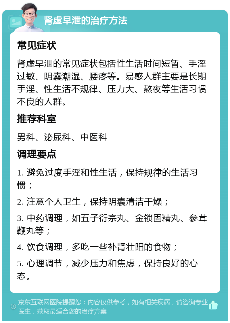 肾虚早泄的治疗方法 常见症状 肾虚早泄的常见症状包括性生活时间短暂、手淫过敏、阴囊潮湿、腰疼等。易感人群主要是长期手淫、性生活不规律、压力大、熬夜等生活习惯不良的人群。 推荐科室 男科、泌尿科、中医科 调理要点 1. 避免过度手淫和性生活，保持规律的生活习惯； 2. 注意个人卫生，保持阴囊清洁干燥； 3. 中药调理，如五子衍宗丸、金锁固精丸、参茸鞭丸等； 4. 饮食调理，多吃一些补肾壮阳的食物； 5. 心理调节，减少压力和焦虑，保持良好的心态。