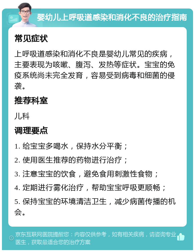 婴幼儿上呼吸道感染和消化不良的治疗指南 常见症状 上呼吸道感染和消化不良是婴幼儿常见的疾病，主要表现为咳嗽、腹泻、发热等症状。宝宝的免疫系统尚未完全发育，容易受到病毒和细菌的侵袭。 推荐科室 儿科 调理要点 1. 给宝宝多喝水，保持水分平衡； 2. 使用医生推荐的药物进行治疗； 3. 注意宝宝的饮食，避免食用刺激性食物； 4. 定期进行雾化治疗，帮助宝宝呼吸更顺畅； 5. 保持宝宝的环境清洁卫生，减少病菌传播的机会。