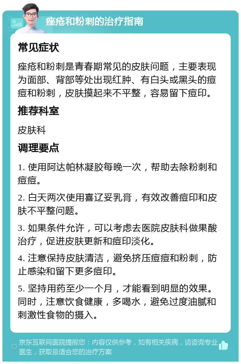 痤疮和粉刺的治疗指南 常见症状 痤疮和粉刺是青春期常见的皮肤问题，主要表现为面部、背部等处出现红肿、有白头或黑头的痘痘和粉刺，皮肤摸起来不平整，容易留下痘印。 推荐科室 皮肤科 调理要点 1. 使用阿达帕林凝胶每晚一次，帮助去除粉刺和痘痘。 2. 白天两次使用喜辽妥乳膏，有效改善痘印和皮肤不平整问题。 3. 如果条件允许，可以考虑去医院皮肤科做果酸治疗，促进皮肤更新和痘印淡化。 4. 注意保持皮肤清洁，避免挤压痘痘和粉刺，防止感染和留下更多痘印。 5. 坚持用药至少一个月，才能看到明显的效果。同时，注意饮食健康，多喝水，避免过度油腻和刺激性食物的摄入。