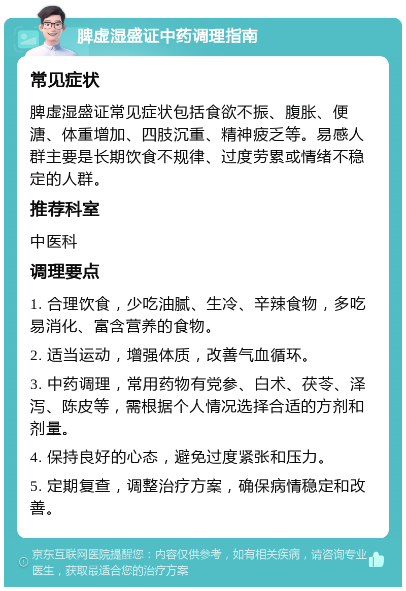 脾虚湿盛证中药调理指南 常见症状 脾虚湿盛证常见症状包括食欲不振、腹胀、便溏、体重增加、四肢沉重、精神疲乏等。易感人群主要是长期饮食不规律、过度劳累或情绪不稳定的人群。 推荐科室 中医科 调理要点 1. 合理饮食，少吃油腻、生冷、辛辣食物，多吃易消化、富含营养的食物。 2. 适当运动，增强体质，改善气血循环。 3. 中药调理，常用药物有党参、白术、茯苓、泽泻、陈皮等，需根据个人情况选择合适的方剂和剂量。 4. 保持良好的心态，避免过度紧张和压力。 5. 定期复查，调整治疗方案，确保病情稳定和改善。