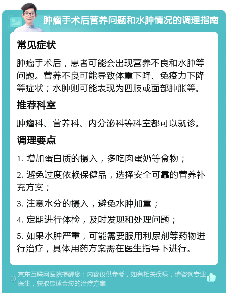 肿瘤手术后营养问题和水肿情况的调理指南 常见症状 肿瘤手术后，患者可能会出现营养不良和水肿等问题。营养不良可能导致体重下降、免疫力下降等症状；水肿则可能表现为四肢或面部肿胀等。 推荐科室 肿瘤科、营养科、内分泌科等科室都可以就诊。 调理要点 1. 增加蛋白质的摄入，多吃肉蛋奶等食物； 2. 避免过度依赖保健品，选择安全可靠的营养补充方案； 3. 注意水分的摄入，避免水肿加重； 4. 定期进行体检，及时发现和处理问题； 5. 如果水肿严重，可能需要服用利尿剂等药物进行治疗，具体用药方案需在医生指导下进行。