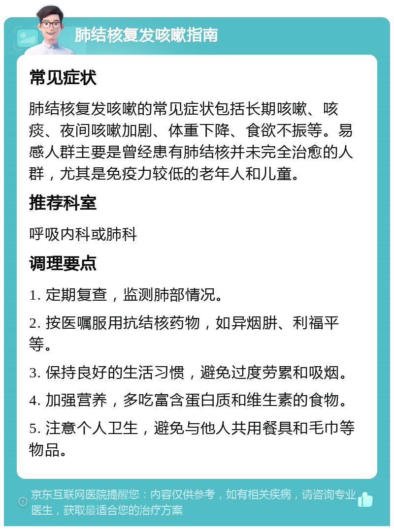 肺结核复发咳嗽指南 常见症状 肺结核复发咳嗽的常见症状包括长期咳嗽、咳痰、夜间咳嗽加剧、体重下降、食欲不振等。易感人群主要是曾经患有肺结核并未完全治愈的人群，尤其是免疫力较低的老年人和儿童。 推荐科室 呼吸内科或肺科 调理要点 1. 定期复查，监测肺部情况。 2. 按医嘱服用抗结核药物，如异烟肼、利福平等。 3. 保持良好的生活习惯，避免过度劳累和吸烟。 4. 加强营养，多吃富含蛋白质和维生素的食物。 5. 注意个人卫生，避免与他人共用餐具和毛巾等物品。