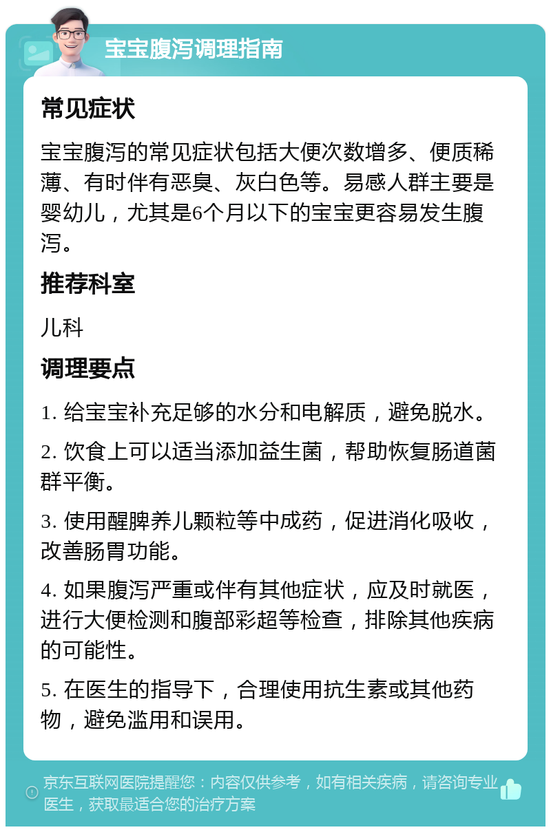 宝宝腹泻调理指南 常见症状 宝宝腹泻的常见症状包括大便次数增多、便质稀薄、有时伴有恶臭、灰白色等。易感人群主要是婴幼儿，尤其是6个月以下的宝宝更容易发生腹泻。 推荐科室 儿科 调理要点 1. 给宝宝补充足够的水分和电解质，避免脱水。 2. 饮食上可以适当添加益生菌，帮助恢复肠道菌群平衡。 3. 使用醒脾养儿颗粒等中成药，促进消化吸收，改善肠胃功能。 4. 如果腹泻严重或伴有其他症状，应及时就医，进行大便检测和腹部彩超等检查，排除其他疾病的可能性。 5. 在医生的指导下，合理使用抗生素或其他药物，避免滥用和误用。