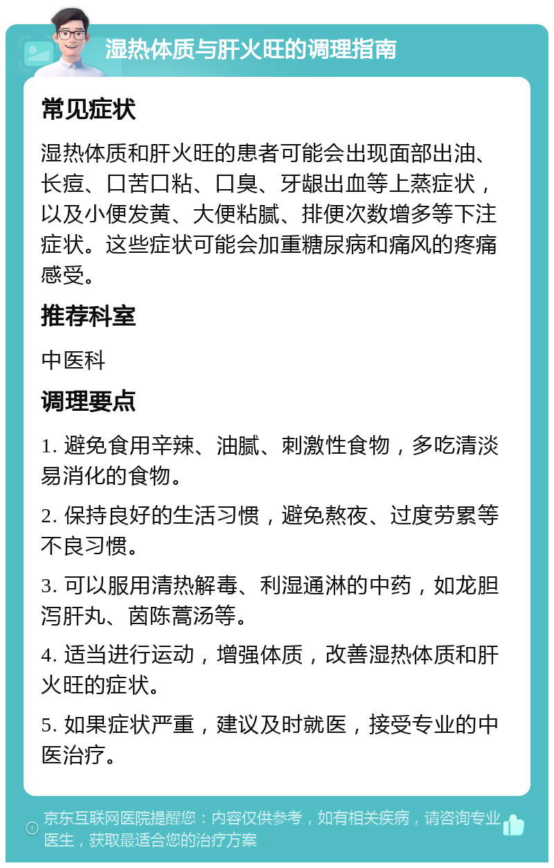 湿热体质与肝火旺的调理指南 常见症状 湿热体质和肝火旺的患者可能会出现面部出油、长痘、口苦口粘、口臭、牙龈出血等上蒸症状，以及小便发黄、大便粘腻、排便次数增多等下注症状。这些症状可能会加重糖尿病和痛风的疼痛感受。 推荐科室 中医科 调理要点 1. 避免食用辛辣、油腻、刺激性食物，多吃清淡易消化的食物。 2. 保持良好的生活习惯，避免熬夜、过度劳累等不良习惯。 3. 可以服用清热解毒、利湿通淋的中药，如龙胆泻肝丸、茵陈蒿汤等。 4. 适当进行运动，增强体质，改善湿热体质和肝火旺的症状。 5. 如果症状严重，建议及时就医，接受专业的中医治疗。