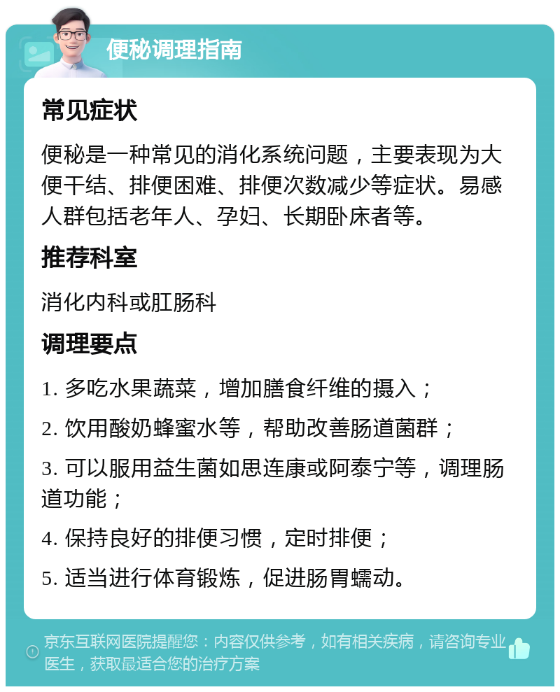 便秘调理指南 常见症状 便秘是一种常见的消化系统问题，主要表现为大便干结、排便困难、排便次数减少等症状。易感人群包括老年人、孕妇、长期卧床者等。 推荐科室 消化内科或肛肠科 调理要点 1. 多吃水果蔬菜，增加膳食纤维的摄入； 2. 饮用酸奶蜂蜜水等，帮助改善肠道菌群； 3. 可以服用益生菌如思连康或阿泰宁等，调理肠道功能； 4. 保持良好的排便习惯，定时排便； 5. 适当进行体育锻炼，促进肠胃蠕动。