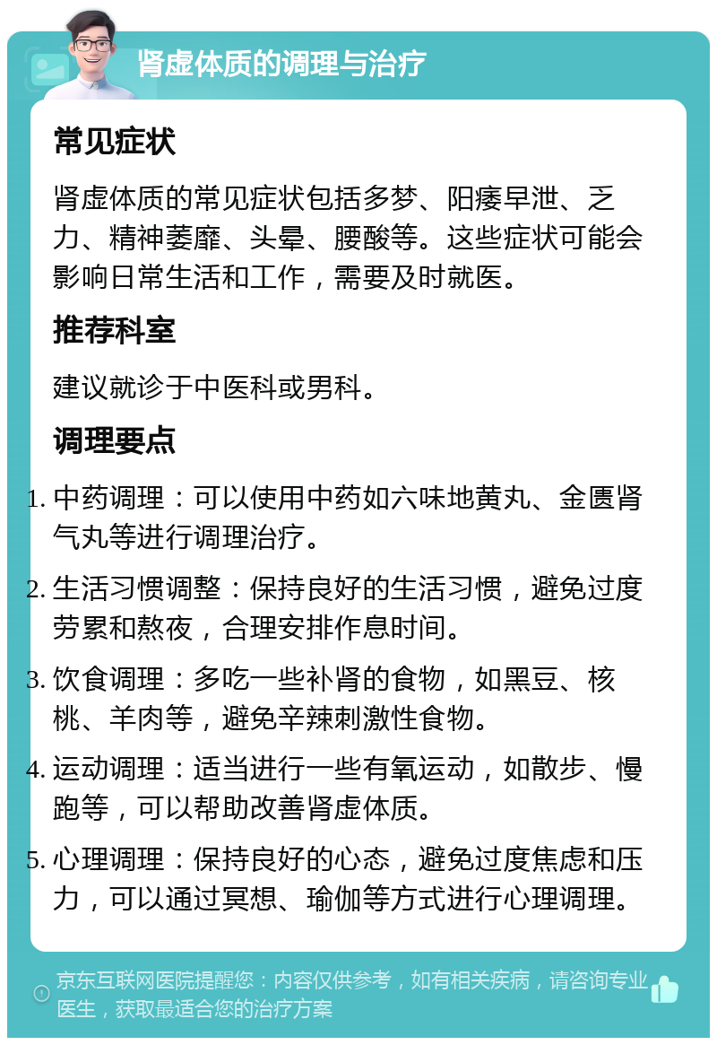 肾虚体质的调理与治疗 常见症状 肾虚体质的常见症状包括多梦、阳痿早泄、乏力、精神萎靡、头晕、腰酸等。这些症状可能会影响日常生活和工作，需要及时就医。 推荐科室 建议就诊于中医科或男科。 调理要点 中药调理：可以使用中药如六味地黄丸、金匮肾气丸等进行调理治疗。 生活习惯调整：保持良好的生活习惯，避免过度劳累和熬夜，合理安排作息时间。 饮食调理：多吃一些补肾的食物，如黑豆、核桃、羊肉等，避免辛辣刺激性食物。 运动调理：适当进行一些有氧运动，如散步、慢跑等，可以帮助改善肾虚体质。 心理调理：保持良好的心态，避免过度焦虑和压力，可以通过冥想、瑜伽等方式进行心理调理。