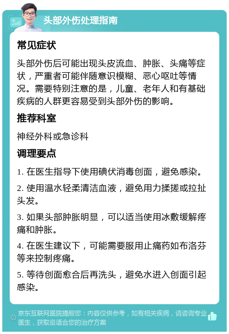 头部外伤处理指南 常见症状 头部外伤后可能出现头皮流血、肿胀、头痛等症状，严重者可能伴随意识模糊、恶心呕吐等情况。需要特别注意的是，儿童、老年人和有基础疾病的人群更容易受到头部外伤的影响。 推荐科室 神经外科或急诊科 调理要点 1. 在医生指导下使用碘伏消毒创面，避免感染。 2. 使用温水轻柔清洁血液，避免用力揉搓或拉扯头发。 3. 如果头部肿胀明显，可以适当使用冰敷缓解疼痛和肿胀。 4. 在医生建议下，可能需要服用止痛药如布洛芬等来控制疼痛。 5. 等待创面愈合后再洗头，避免水进入创面引起感染。