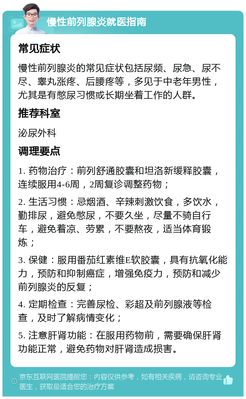 慢性前列腺炎就医指南 常见症状 慢性前列腺炎的常见症状包括尿频、尿急、尿不尽、睾丸涨疼、后腰疼等，多见于中老年男性，尤其是有憋尿习惯或长期坐着工作的人群。 推荐科室 泌尿外科 调理要点 1. 药物治疗：前列舒通胶囊和坦洛新缓释胶囊，连续服用4-6周，2周复诊调整药物； 2. 生活习惯：忌烟酒、辛辣刺激饮食，多饮水，勤排尿，避免憋尿，不要久坐，尽量不骑自行车，避免着凉、劳累，不要熬夜，适当体育锻炼； 3. 保健：服用番茄红素维E软胶囊，具有抗氧化能力，预防和抑制癌症，增强免疫力，预防和减少前列腺炎的反复； 4. 定期检查：完善尿检、彩超及前列腺液等检查，及时了解病情变化； 5. 注意肝肾功能：在服用药物前，需要确保肝肾功能正常，避免药物对肝肾造成损害。