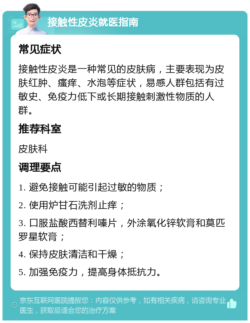 接触性皮炎就医指南 常见症状 接触性皮炎是一种常见的皮肤病，主要表现为皮肤红肿、瘙痒、水泡等症状，易感人群包括有过敏史、免疫力低下或长期接触刺激性物质的人群。 推荐科室 皮肤科 调理要点 1. 避免接触可能引起过敏的物质； 2. 使用炉甘石洗剂止痒； 3. 口服盐酸西替利嗪片，外涂氧化锌软膏和莫匹罗星软膏； 4. 保持皮肤清洁和干燥； 5. 加强免疫力，提高身体抵抗力。