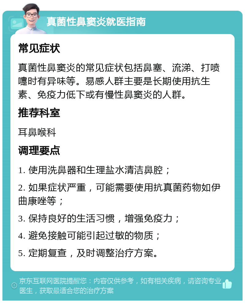 真菌性鼻窦炎就医指南 常见症状 真菌性鼻窦炎的常见症状包括鼻塞、流涕、打喷嚏时有异味等。易感人群主要是长期使用抗生素、免疫力低下或有慢性鼻窦炎的人群。 推荐科室 耳鼻喉科 调理要点 1. 使用洗鼻器和生理盐水清洁鼻腔； 2. 如果症状严重，可能需要使用抗真菌药物如伊曲康唑等； 3. 保持良好的生活习惯，增强免疫力； 4. 避免接触可能引起过敏的物质； 5. 定期复查，及时调整治疗方案。