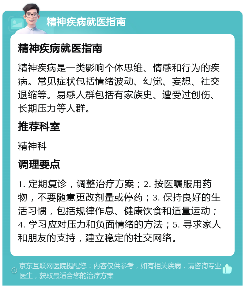 精神疾病就医指南 精神疾病就医指南 精神疾病是一类影响个体思维、情感和行为的疾病。常见症状包括情绪波动、幻觉、妄想、社交退缩等。易感人群包括有家族史、遭受过创伤、长期压力等人群。 推荐科室 精神科 调理要点 1. 定期复诊，调整治疗方案；2. 按医嘱服用药物，不要随意更改剂量或停药；3. 保持良好的生活习惯，包括规律作息、健康饮食和适量运动；4. 学习应对压力和负面情绪的方法；5. 寻求家人和朋友的支持，建立稳定的社交网络。