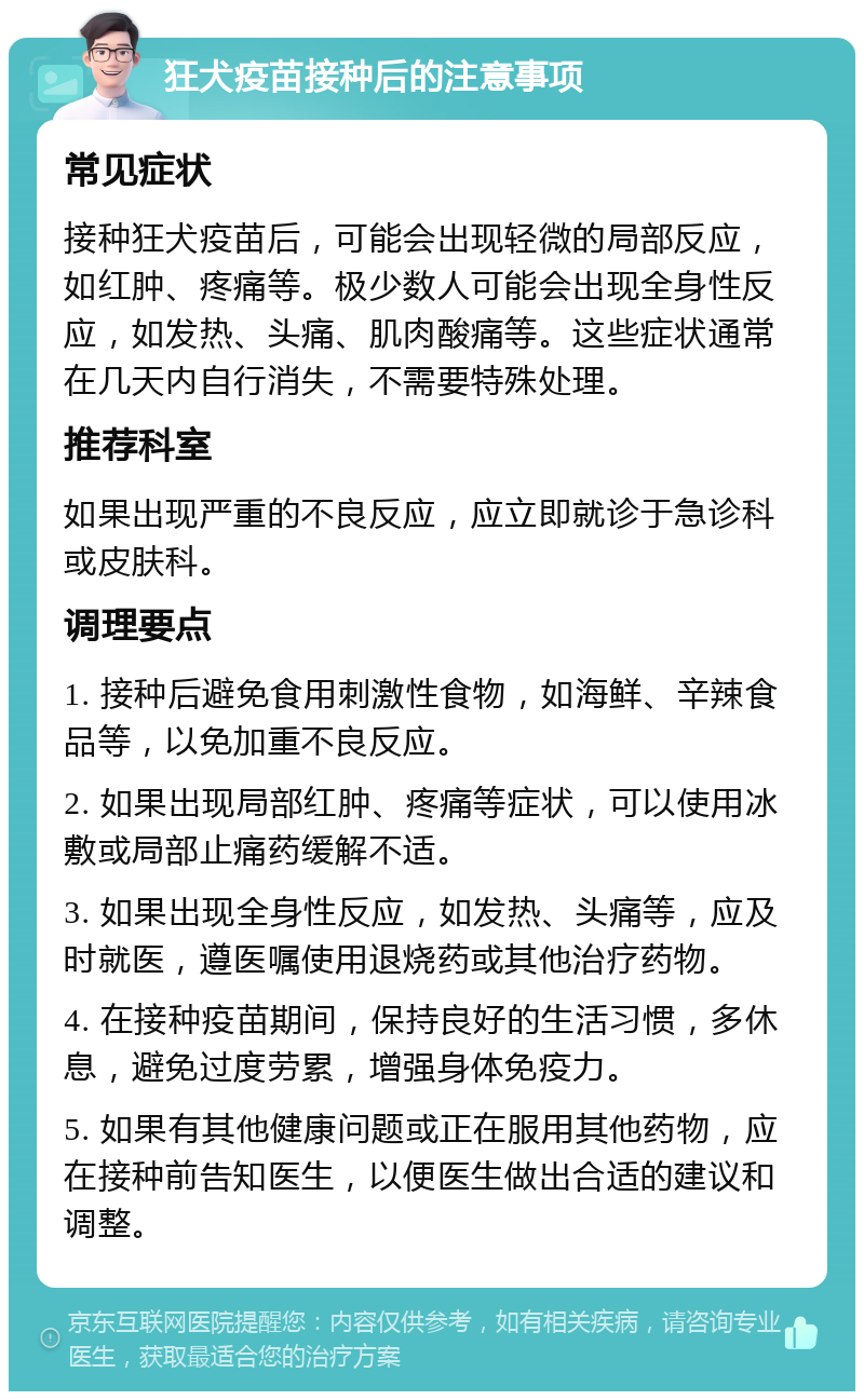 狂犬疫苗接种后的注意事项 常见症状 接种狂犬疫苗后，可能会出现轻微的局部反应，如红肿、疼痛等。极少数人可能会出现全身性反应，如发热、头痛、肌肉酸痛等。这些症状通常在几天内自行消失，不需要特殊处理。 推荐科室 如果出现严重的不良反应，应立即就诊于急诊科或皮肤科。 调理要点 1. 接种后避免食用刺激性食物，如海鲜、辛辣食品等，以免加重不良反应。 2. 如果出现局部红肿、疼痛等症状，可以使用冰敷或局部止痛药缓解不适。 3. 如果出现全身性反应，如发热、头痛等，应及时就医，遵医嘱使用退烧药或其他治疗药物。 4. 在接种疫苗期间，保持良好的生活习惯，多休息，避免过度劳累，增强身体免疫力。 5. 如果有其他健康问题或正在服用其他药物，应在接种前告知医生，以便医生做出合适的建议和调整。