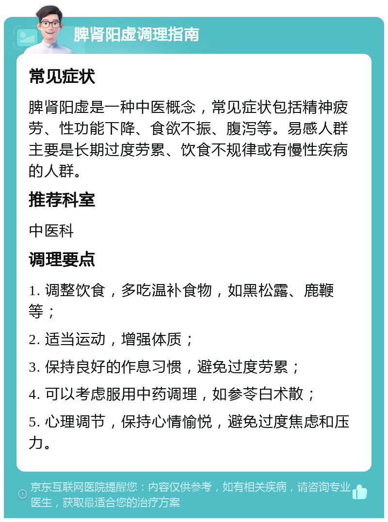 脾肾阳虚调理指南 常见症状 脾肾阳虚是一种中医概念，常见症状包括精神疲劳、性功能下降、食欲不振、腹泻等。易感人群主要是长期过度劳累、饮食不规律或有慢性疾病的人群。 推荐科室 中医科 调理要点 1. 调整饮食，多吃温补食物，如黑松露、鹿鞭等； 2. 适当运动，增强体质； 3. 保持良好的作息习惯，避免过度劳累； 4. 可以考虑服用中药调理，如参苓白术散； 5. 心理调节，保持心情愉悦，避免过度焦虑和压力。