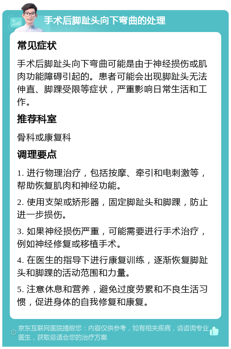 手术后脚趾头向下弯曲的处理 常见症状 手术后脚趾头向下弯曲可能是由于神经损伤或肌肉功能障碍引起的。患者可能会出现脚趾头无法伸直、脚踝受限等症状，严重影响日常生活和工作。 推荐科室 骨科或康复科 调理要点 1. 进行物理治疗，包括按摩、牵引和电刺激等，帮助恢复肌肉和神经功能。 2. 使用支架或矫形器，固定脚趾头和脚踝，防止进一步损伤。 3. 如果神经损伤严重，可能需要进行手术治疗，例如神经修复或移植手术。 4. 在医生的指导下进行康复训练，逐渐恢复脚趾头和脚踝的活动范围和力量。 5. 注意休息和营养，避免过度劳累和不良生活习惯，促进身体的自我修复和康复。