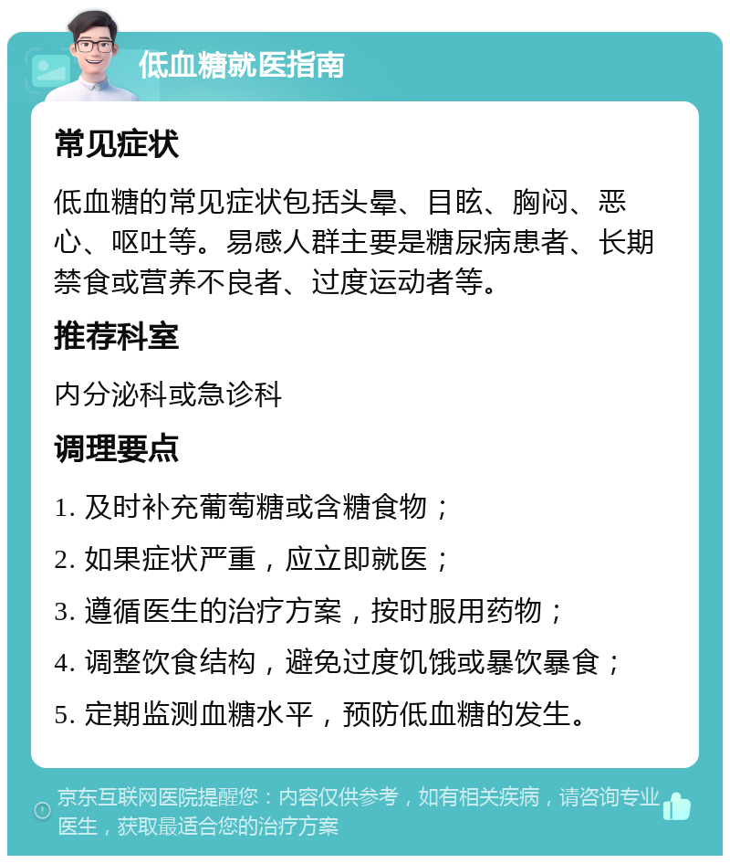 低血糖就医指南 常见症状 低血糖的常见症状包括头晕、目眩、胸闷、恶心、呕吐等。易感人群主要是糖尿病患者、长期禁食或营养不良者、过度运动者等。 推荐科室 内分泌科或急诊科 调理要点 1. 及时补充葡萄糖或含糖食物； 2. 如果症状严重，应立即就医； 3. 遵循医生的治疗方案，按时服用药物； 4. 调整饮食结构，避免过度饥饿或暴饮暴食； 5. 定期监测血糖水平，预防低血糖的发生。