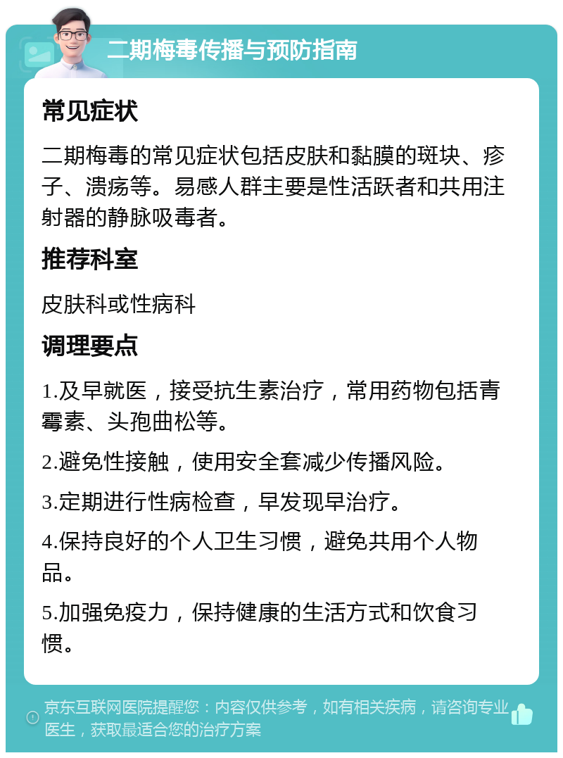 二期梅毒传播与预防指南 常见症状 二期梅毒的常见症状包括皮肤和黏膜的斑块、疹子、溃疡等。易感人群主要是性活跃者和共用注射器的静脉吸毒者。 推荐科室 皮肤科或性病科 调理要点 1.及早就医，接受抗生素治疗，常用药物包括青霉素、头孢曲松等。 2.避免性接触，使用安全套减少传播风险。 3.定期进行性病检查，早发现早治疗。 4.保持良好的个人卫生习惯，避免共用个人物品。 5.加强免疫力，保持健康的生活方式和饮食习惯。