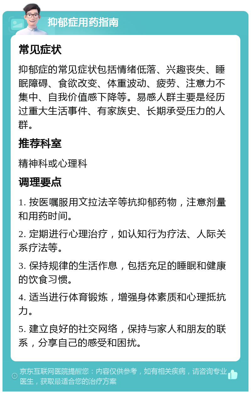 抑郁症用药指南 常见症状 抑郁症的常见症状包括情绪低落、兴趣丧失、睡眠障碍、食欲改变、体重波动、疲劳、注意力不集中、自我价值感下降等。易感人群主要是经历过重大生活事件、有家族史、长期承受压力的人群。 推荐科室 精神科或心理科 调理要点 1. 按医嘱服用文拉法辛等抗抑郁药物，注意剂量和用药时间。 2. 定期进行心理治疗，如认知行为疗法、人际关系疗法等。 3. 保持规律的生活作息，包括充足的睡眠和健康的饮食习惯。 4. 适当进行体育锻炼，增强身体素质和心理抵抗力。 5. 建立良好的社交网络，保持与家人和朋友的联系，分享自己的感受和困扰。