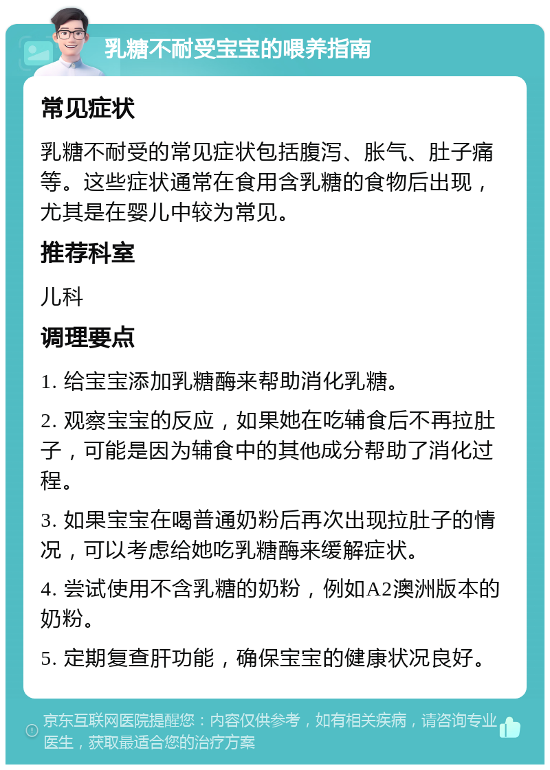 乳糖不耐受宝宝的喂养指南 常见症状 乳糖不耐受的常见症状包括腹泻、胀气、肚子痛等。这些症状通常在食用含乳糖的食物后出现，尤其是在婴儿中较为常见。 推荐科室 儿科 调理要点 1. 给宝宝添加乳糖酶来帮助消化乳糖。 2. 观察宝宝的反应，如果她在吃辅食后不再拉肚子，可能是因为辅食中的其他成分帮助了消化过程。 3. 如果宝宝在喝普通奶粉后再次出现拉肚子的情况，可以考虑给她吃乳糖酶来缓解症状。 4. 尝试使用不含乳糖的奶粉，例如A2澳洲版本的奶粉。 5. 定期复查肝功能，确保宝宝的健康状况良好。