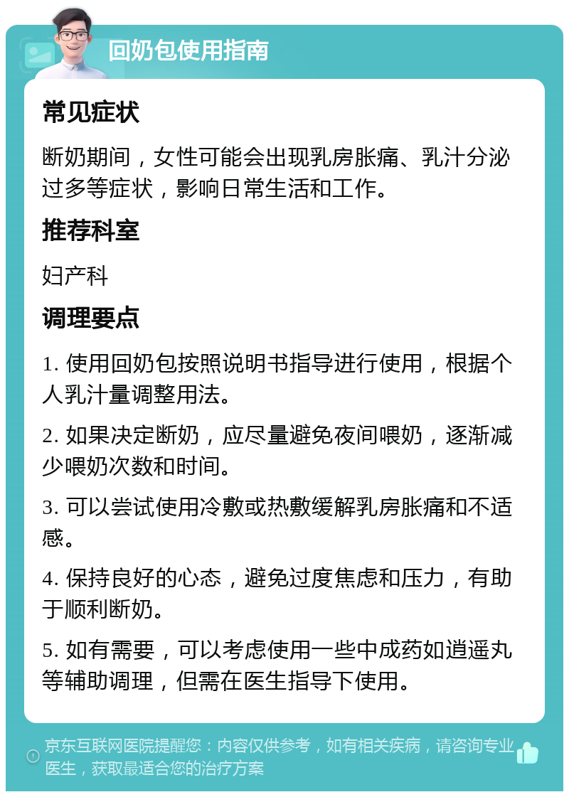 回奶包使用指南 常见症状 断奶期间，女性可能会出现乳房胀痛、乳汁分泌过多等症状，影响日常生活和工作。 推荐科室 妇产科 调理要点 1. 使用回奶包按照说明书指导进行使用，根据个人乳汁量调整用法。 2. 如果决定断奶，应尽量避免夜间喂奶，逐渐减少喂奶次数和时间。 3. 可以尝试使用冷敷或热敷缓解乳房胀痛和不适感。 4. 保持良好的心态，避免过度焦虑和压力，有助于顺利断奶。 5. 如有需要，可以考虑使用一些中成药如逍遥丸等辅助调理，但需在医生指导下使用。