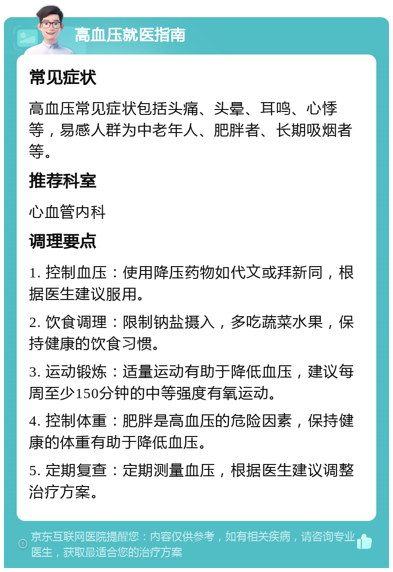 高血压就医指南 常见症状 高血压常见症状包括头痛、头晕、耳鸣、心悸等，易感人群为中老年人、肥胖者、长期吸烟者等。 推荐科室 心血管内科 调理要点 1. 控制血压：使用降压药物如代文或拜新同，根据医生建议服用。 2. 饮食调理：限制钠盐摄入，多吃蔬菜水果，保持健康的饮食习惯。 3. 运动锻炼：适量运动有助于降低血压，建议每周至少150分钟的中等强度有氧运动。 4. 控制体重：肥胖是高血压的危险因素，保持健康的体重有助于降低血压。 5. 定期复查：定期测量血压，根据医生建议调整治疗方案。