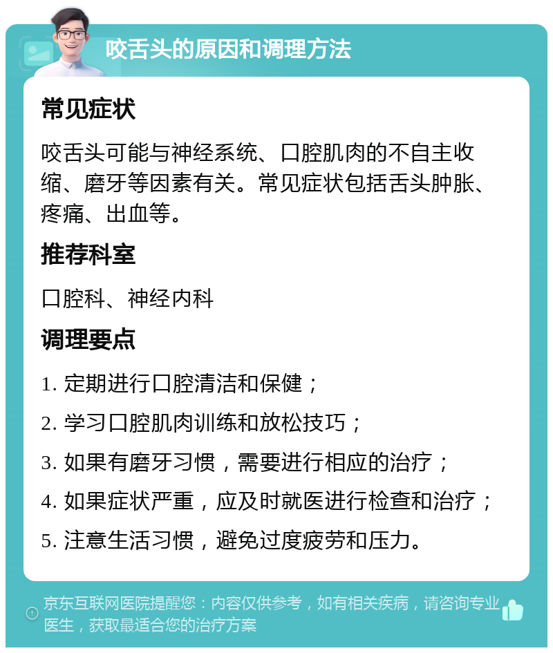 咬舌头的原因和调理方法 常见症状 咬舌头可能与神经系统、口腔肌肉的不自主收缩、磨牙等因素有关。常见症状包括舌头肿胀、疼痛、出血等。 推荐科室 口腔科、神经内科 调理要点 1. 定期进行口腔清洁和保健； 2. 学习口腔肌肉训练和放松技巧； 3. 如果有磨牙习惯，需要进行相应的治疗； 4. 如果症状严重，应及时就医进行检查和治疗； 5. 注意生活习惯，避免过度疲劳和压力。