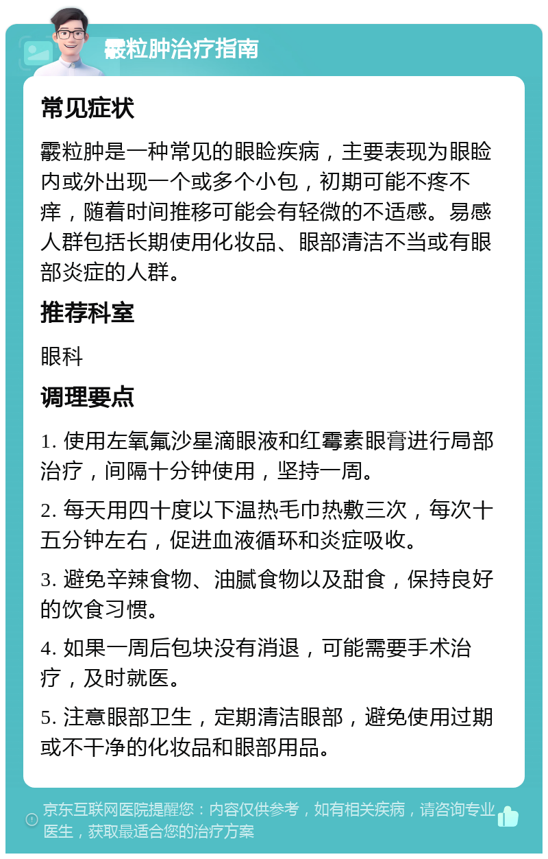 霰粒肿治疗指南 常见症状 霰粒肿是一种常见的眼睑疾病，主要表现为眼睑内或外出现一个或多个小包，初期可能不疼不痒，随着时间推移可能会有轻微的不适感。易感人群包括长期使用化妆品、眼部清洁不当或有眼部炎症的人群。 推荐科室 眼科 调理要点 1. 使用左氧氟沙星滴眼液和红霉素眼膏进行局部治疗，间隔十分钟使用，坚持一周。 2. 每天用四十度以下温热毛巾热敷三次，每次十五分钟左右，促进血液循环和炎症吸收。 3. 避免辛辣食物、油腻食物以及甜食，保持良好的饮食习惯。 4. 如果一周后包块没有消退，可能需要手术治疗，及时就医。 5. 注意眼部卫生，定期清洁眼部，避免使用过期或不干净的化妆品和眼部用品。