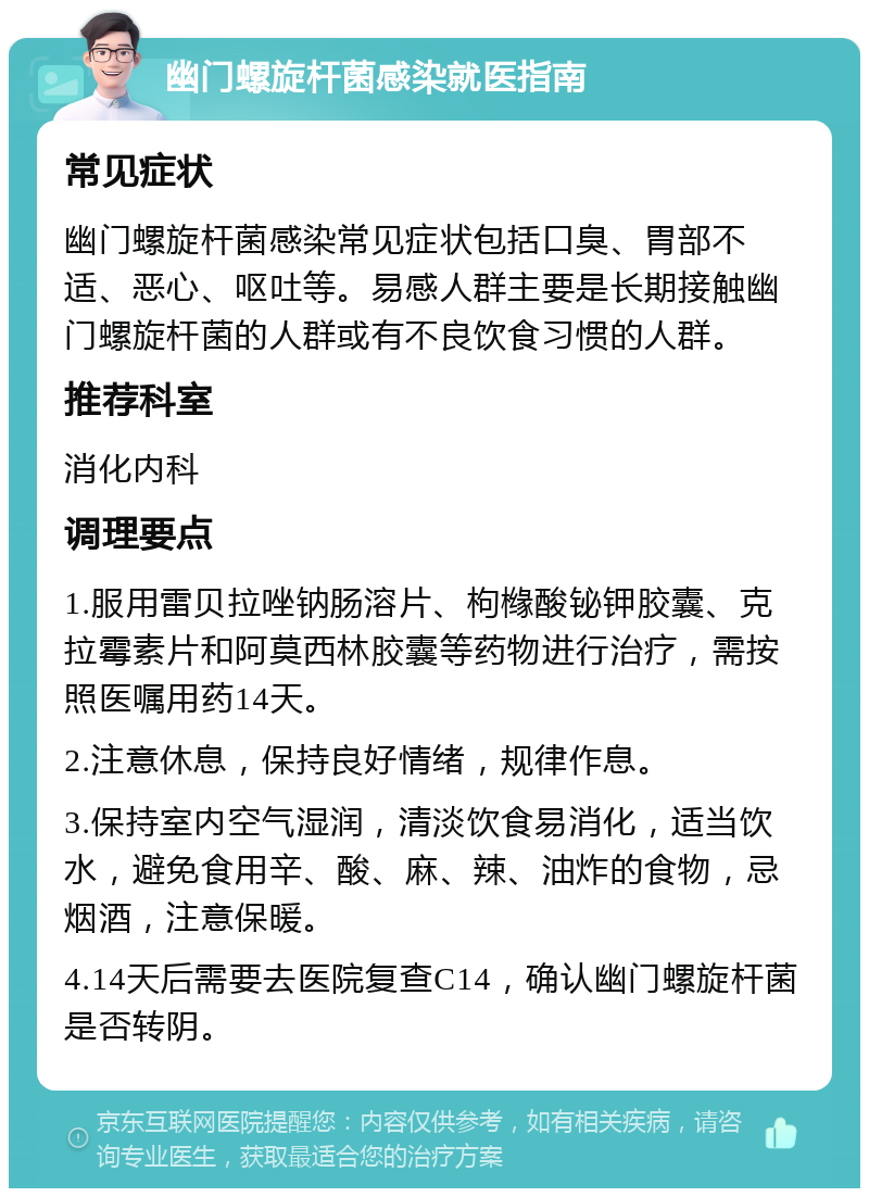 幽门螺旋杆菌感染就医指南 常见症状 幽门螺旋杆菌感染常见症状包括口臭、胃部不适、恶心、呕吐等。易感人群主要是长期接触幽门螺旋杆菌的人群或有不良饮食习惯的人群。 推荐科室 消化内科 调理要点 1.服用雷贝拉唑钠肠溶片、枸橼酸铋钾胶囊、克拉霉素片和阿莫西林胶囊等药物进行治疗，需按照医嘱用药14天。 2.注意休息，保持良好情绪，规律作息。 3.保持室内空气湿润，清淡饮食易消化，适当饮水，避免食用辛、酸、麻、辣、油炸的食物，忌烟酒，注意保暖。 4.14天后需要去医院复查C14，确认幽门螺旋杆菌是否转阴。