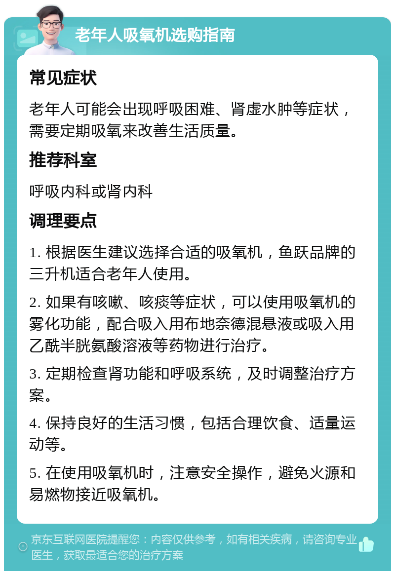 老年人吸氧机选购指南 常见症状 老年人可能会出现呼吸困难、肾虚水肿等症状，需要定期吸氧来改善生活质量。 推荐科室 呼吸内科或肾内科 调理要点 1. 根据医生建议选择合适的吸氧机，鱼跃品牌的三升机适合老年人使用。 2. 如果有咳嗽、咳痰等症状，可以使用吸氧机的雾化功能，配合吸入用布地奈德混悬液或吸入用乙酰半胱氨酸溶液等药物进行治疗。 3. 定期检查肾功能和呼吸系统，及时调整治疗方案。 4. 保持良好的生活习惯，包括合理饮食、适量运动等。 5. 在使用吸氧机时，注意安全操作，避免火源和易燃物接近吸氧机。