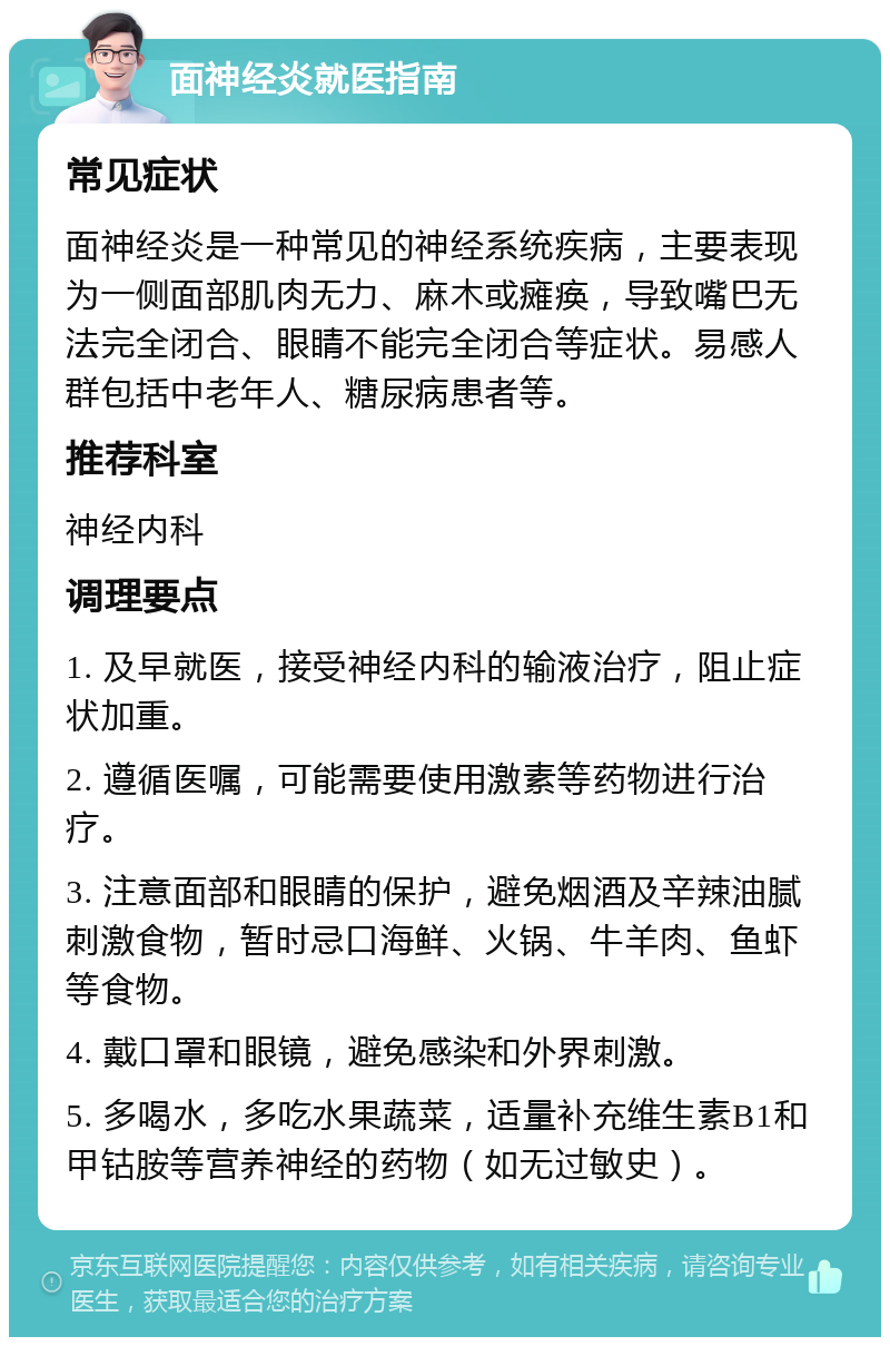 面神经炎就医指南 常见症状 面神经炎是一种常见的神经系统疾病，主要表现为一侧面部肌肉无力、麻木或瘫痪，导致嘴巴无法完全闭合、眼睛不能完全闭合等症状。易感人群包括中老年人、糖尿病患者等。 推荐科室 神经内科 调理要点 1. 及早就医，接受神经内科的输液治疗，阻止症状加重。 2. 遵循医嘱，可能需要使用激素等药物进行治疗。 3. 注意面部和眼睛的保护，避免烟酒及辛辣油腻刺激食物，暂时忌口海鲜、火锅、牛羊肉、鱼虾等食物。 4. 戴口罩和眼镜，避免感染和外界刺激。 5. 多喝水，多吃水果蔬菜，适量补充维生素B1和甲钴胺等营养神经的药物（如无过敏史）。