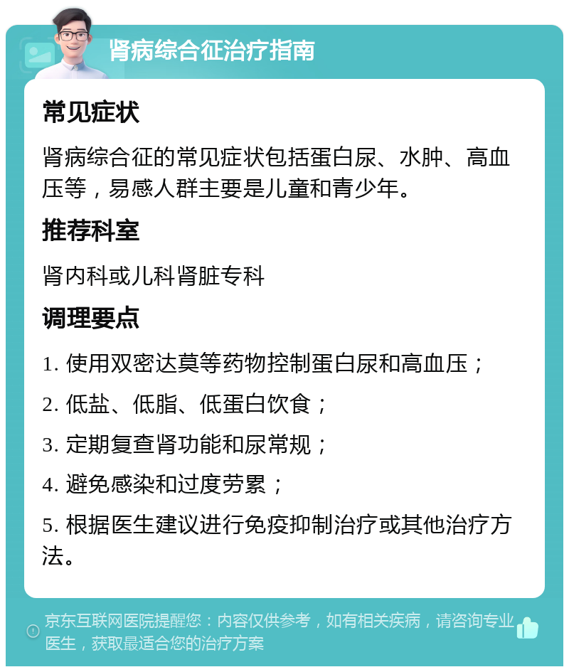 肾病综合征治疗指南 常见症状 肾病综合征的常见症状包括蛋白尿、水肿、高血压等，易感人群主要是儿童和青少年。 推荐科室 肾内科或儿科肾脏专科 调理要点 1. 使用双密达莫等药物控制蛋白尿和高血压； 2. 低盐、低脂、低蛋白饮食； 3. 定期复查肾功能和尿常规； 4. 避免感染和过度劳累； 5. 根据医生建议进行免疫抑制治疗或其他治疗方法。