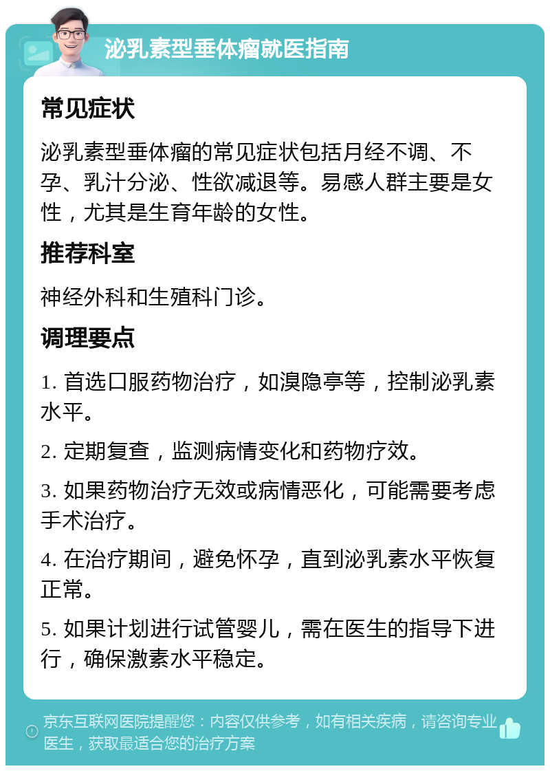 泌乳素型垂体瘤就医指南 常见症状 泌乳素型垂体瘤的常见症状包括月经不调、不孕、乳汁分泌、性欲减退等。易感人群主要是女性，尤其是生育年龄的女性。 推荐科室 神经外科和生殖科门诊。 调理要点 1. 首选口服药物治疗，如溴隐亭等，控制泌乳素水平。 2. 定期复查，监测病情变化和药物疗效。 3. 如果药物治疗无效或病情恶化，可能需要考虑手术治疗。 4. 在治疗期间，避免怀孕，直到泌乳素水平恢复正常。 5. 如果计划进行试管婴儿，需在医生的指导下进行，确保激素水平稳定。