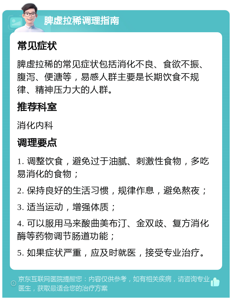 脾虚拉稀调理指南 常见症状 脾虚拉稀的常见症状包括消化不良、食欲不振、腹泻、便溏等，易感人群主要是长期饮食不规律、精神压力大的人群。 推荐科室 消化内科 调理要点 1. 调整饮食，避免过于油腻、刺激性食物，多吃易消化的食物； 2. 保持良好的生活习惯，规律作息，避免熬夜； 3. 适当运动，增强体质； 4. 可以服用马来酸曲美布汀、金双歧、复方消化酶等药物调节肠道功能； 5. 如果症状严重，应及时就医，接受专业治疗。