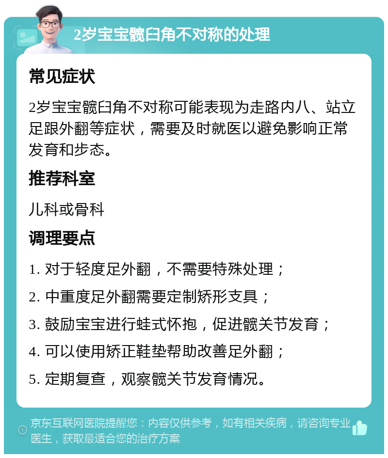 2岁宝宝髋臼角不对称的处理 常见症状 2岁宝宝髋臼角不对称可能表现为走路内八、站立足跟外翻等症状，需要及时就医以避免影响正常发育和步态。 推荐科室 儿科或骨科 调理要点 1. 对于轻度足外翻，不需要特殊处理； 2. 中重度足外翻需要定制矫形支具； 3. 鼓励宝宝进行蛙式怀抱，促进髋关节发育； 4. 可以使用矫正鞋垫帮助改善足外翻； 5. 定期复查，观察髋关节发育情况。