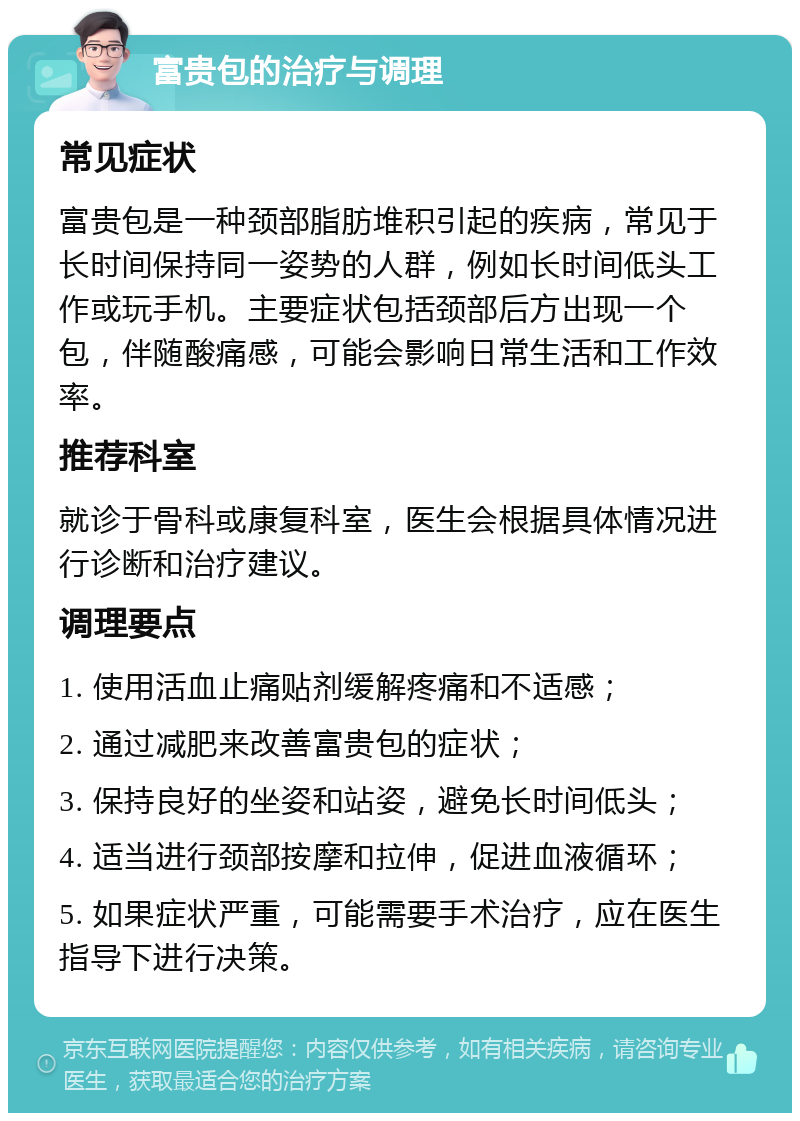 富贵包的治疗与调理 常见症状 富贵包是一种颈部脂肪堆积引起的疾病，常见于长时间保持同一姿势的人群，例如长时间低头工作或玩手机。主要症状包括颈部后方出现一个包，伴随酸痛感，可能会影响日常生活和工作效率。 推荐科室 就诊于骨科或康复科室，医生会根据具体情况进行诊断和治疗建议。 调理要点 1. 使用活血止痛贴剂缓解疼痛和不适感； 2. 通过减肥来改善富贵包的症状； 3. 保持良好的坐姿和站姿，避免长时间低头； 4. 适当进行颈部按摩和拉伸，促进血液循环； 5. 如果症状严重，可能需要手术治疗，应在医生指导下进行决策。