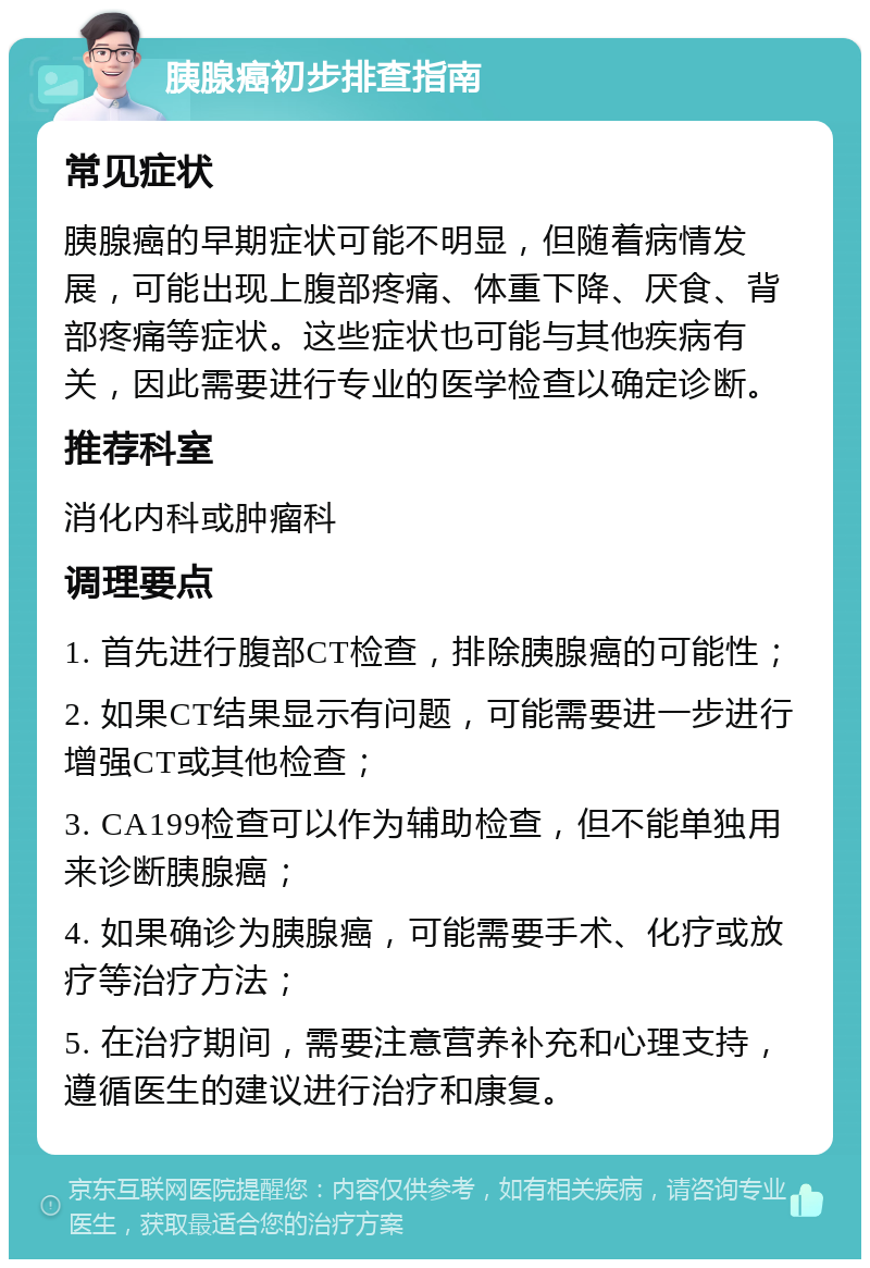 胰腺癌初步排查指南 常见症状 胰腺癌的早期症状可能不明显，但随着病情发展，可能出现上腹部疼痛、体重下降、厌食、背部疼痛等症状。这些症状也可能与其他疾病有关，因此需要进行专业的医学检查以确定诊断。 推荐科室 消化内科或肿瘤科 调理要点 1. 首先进行腹部CT检查，排除胰腺癌的可能性； 2. 如果CT结果显示有问题，可能需要进一步进行增强CT或其他检查； 3. CA199检查可以作为辅助检查，但不能单独用来诊断胰腺癌； 4. 如果确诊为胰腺癌，可能需要手术、化疗或放疗等治疗方法； 5. 在治疗期间，需要注意营养补充和心理支持，遵循医生的建议进行治疗和康复。