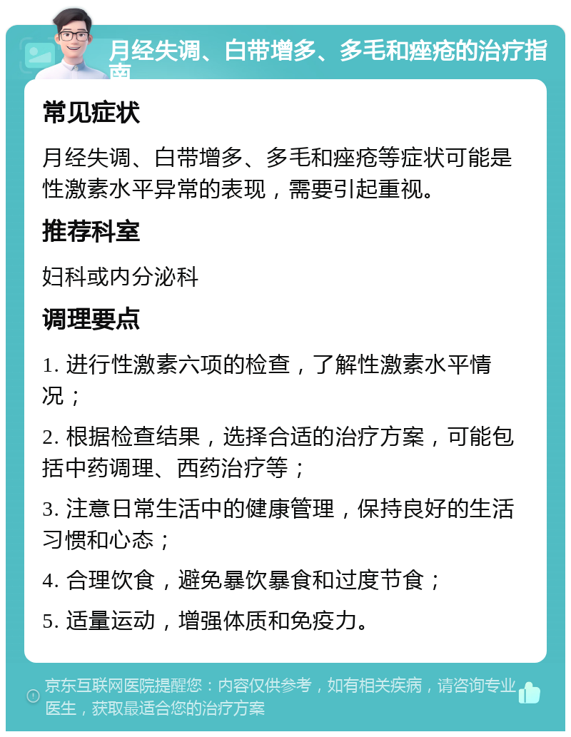 月经失调、白带增多、多毛和痤疮的治疗指南 常见症状 月经失调、白带增多、多毛和痤疮等症状可能是性激素水平异常的表现，需要引起重视。 推荐科室 妇科或内分泌科 调理要点 1. 进行性激素六项的检查，了解性激素水平情况； 2. 根据检查结果，选择合适的治疗方案，可能包括中药调理、西药治疗等； 3. 注意日常生活中的健康管理，保持良好的生活习惯和心态； 4. 合理饮食，避免暴饮暴食和过度节食； 5. 适量运动，增强体质和免疫力。